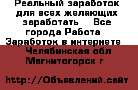 Реальный заработок для всех желающих заработать. - Все города Работа » Заработок в интернете   . Челябинская обл.,Магнитогорск г.